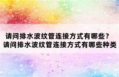 请问排水波纹管连接方式有哪些？ 请问排水波纹管连接方式有哪些种类